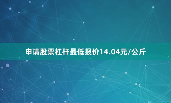 申请股票杠杆最低报价14.04元/公斤