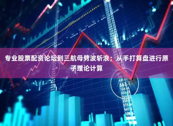 专业股票配资论坛到三航母劈波斩浪；从手打算盘进行原子理论计算