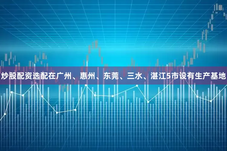 炒股配资选配在广州、惠州、东莞、三水、湛江5市设有生产基地