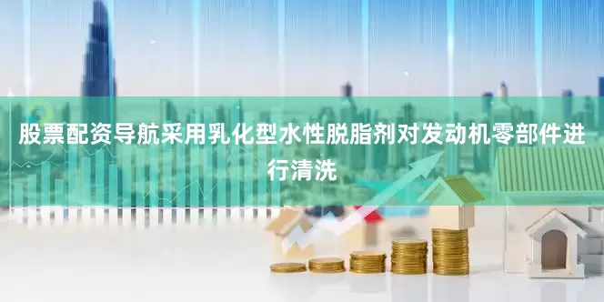 股票配资导航采用乳化型水性脱脂剂对发动机零部件进行清洗