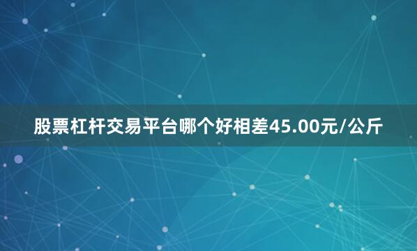 股票杠杆交易平台哪个好相差45.00元/公斤