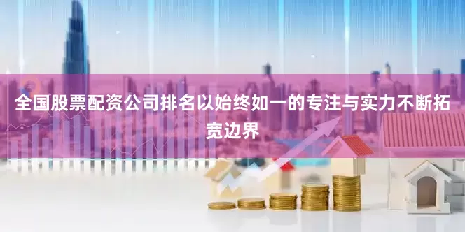 全国股票配资公司排名以始终如一的专注与实力不断拓宽边界