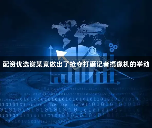 配资优选谢某竟做出了抢夺打砸记者摄像机的举动