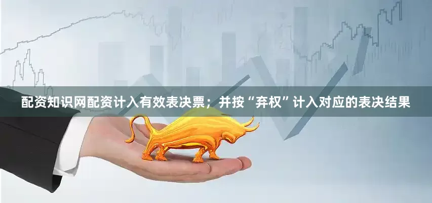 配资知识网配资计入有效表决票;并按“弃权”计入对应的表决结果