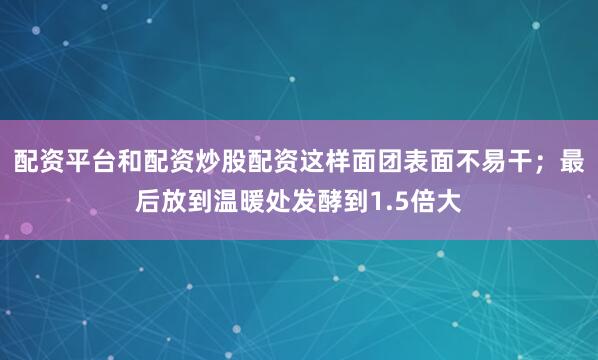 配资平台和配资炒股配资这样面团表面不易干；最后放到温暖处发酵到1.5倍大