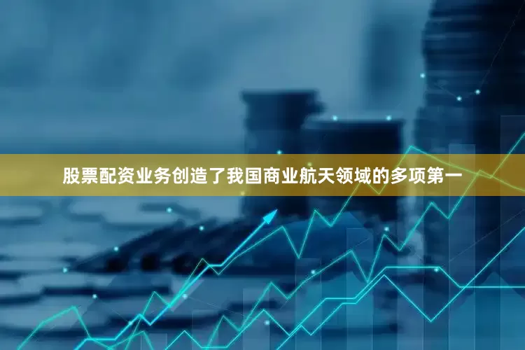 股票配资业务创造了我国商业航天领域的多项第一