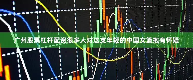 广州股票杠杆配资很多人对这支年轻的中国女篮抱有怀疑