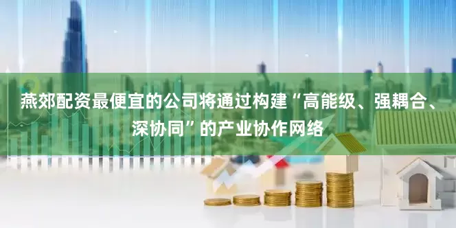 燕郊配资最便宜的公司将通过构建“高能级、强耦合、深协同”的产业协作网络