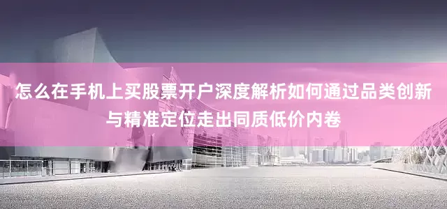 怎么在手机上买股票开户深度解析如何通过品类创新与精准定位走出同质低价内卷