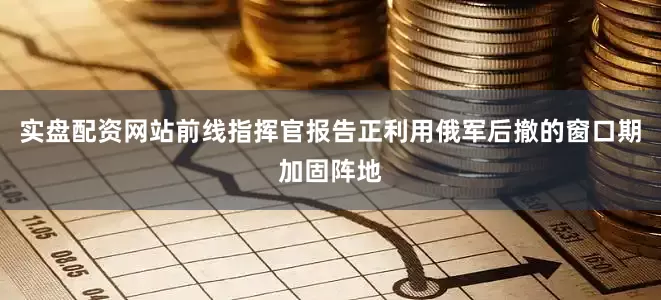 实盘配资网站前线指挥官报告正利用俄军后撤的窗口期加固阵地