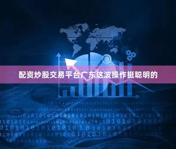 配资炒股交易平台广东这波操作挺聪明的