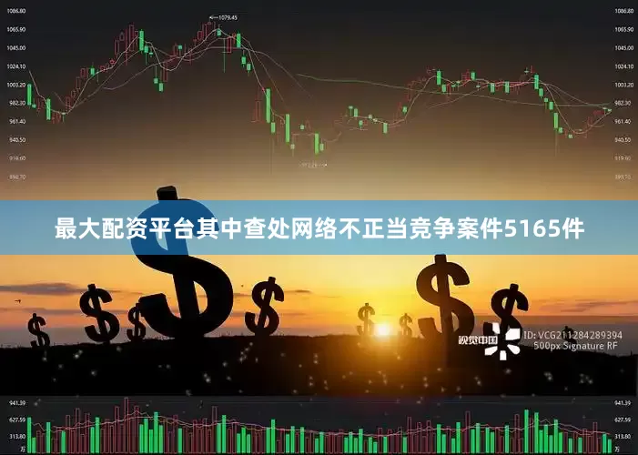 最大配资平台其中查处网络不正当竞争案件5165件