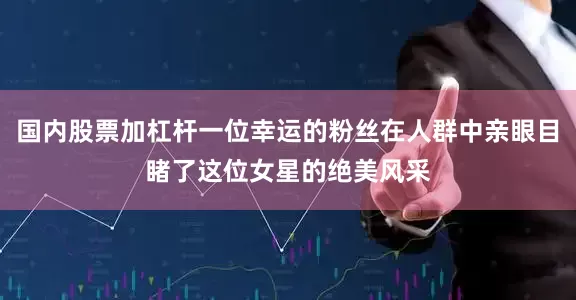 国内股票加杠杆一位幸运的粉丝在人群中亲眼目睹了这位女星的绝美风采