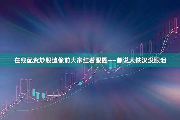 在线配资炒股遗像前大家红着眼圈——都说大铁汉没眼泪