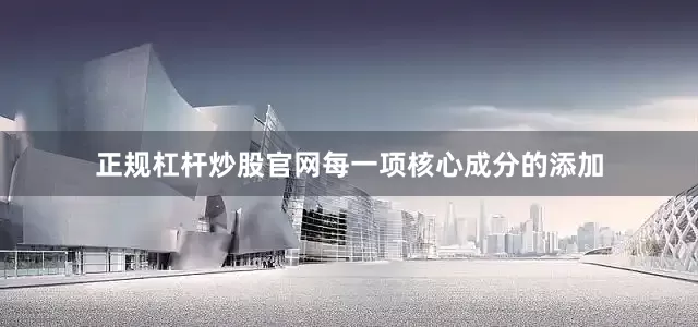 正规杠杆炒股官网每一项核心成分的添加